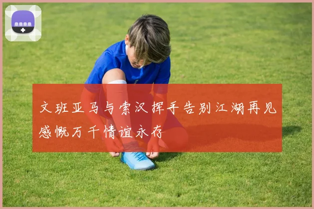 文班亚马与索汉挥手告别江湖再见感慨万千情谊永存