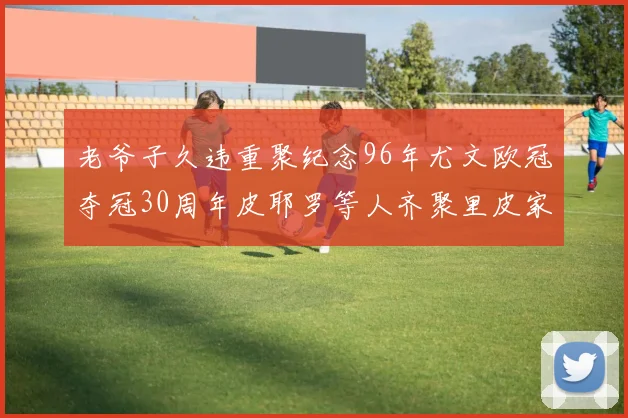 老爷子久违重聚纪念96年尤文欧冠夺冠30周年皮耶罗等人齐聚里皮家