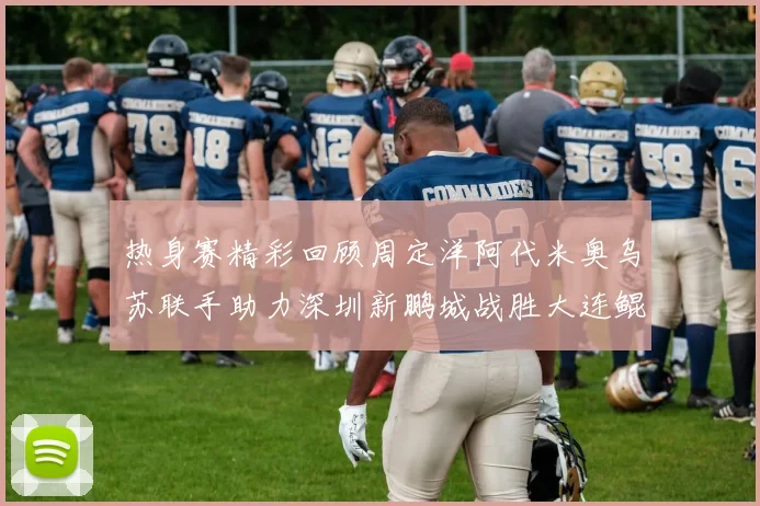 热身赛精彩回顾周定洋阿代米奥乌苏联手助力深圳新鹏城战胜大连鲲城