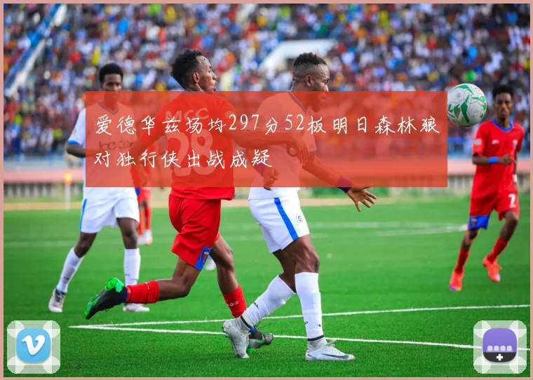 爱德华兹场均297分52板明日森林狼对独行侠出战成疑