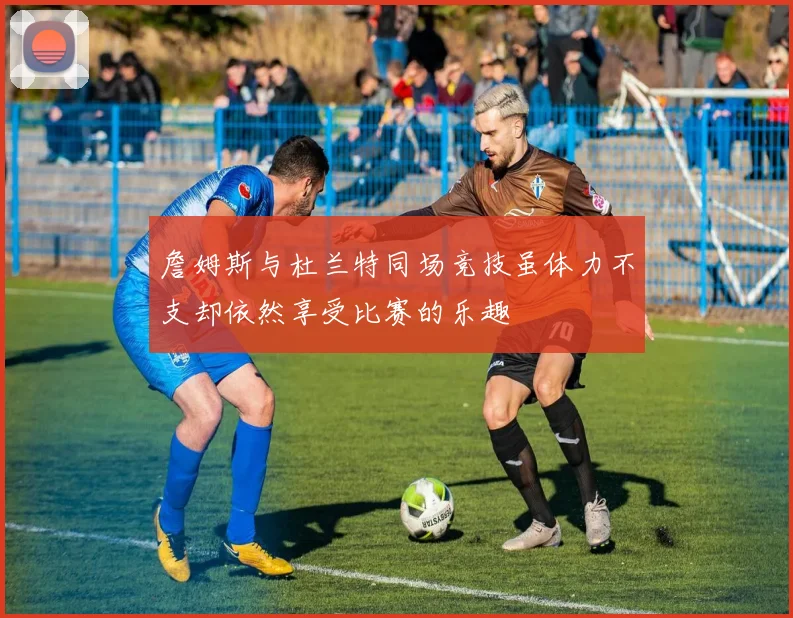 詹姆斯与杜兰特同场竞技虽体力不支却依然享受比赛的乐趣