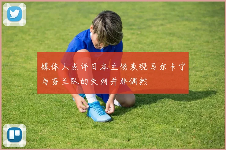 媒体人点评日本主场表现马尔卡宁与芬兰队的失利并非偶然