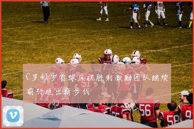 C罗41岁首球庆祝胜利激励团队继续前行迈出新步伐