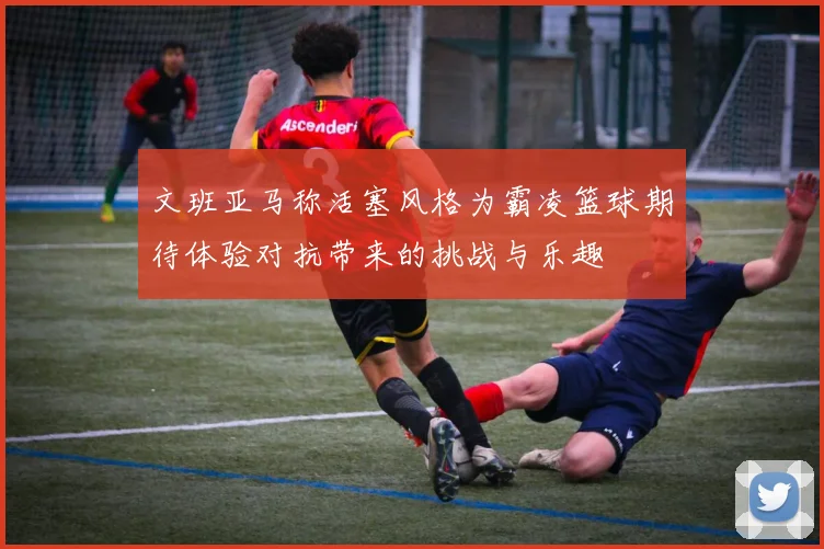 文班亚马称活塞风格为霸凌篮球期待体验对抗带来的挑战与乐趣