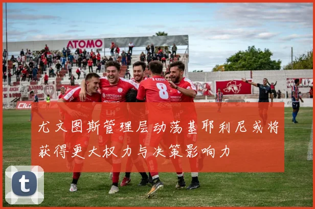尤文图斯管理层动荡基耶利尼或将获得更大权力与决策影响力