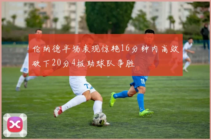 伦纳德半场表现惊艳16分钟内高效砍下20分4板助球队争胜