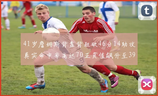 41岁詹姆斯背靠背狂砍46分14助攻真实命中率高达70正负值飙升至39