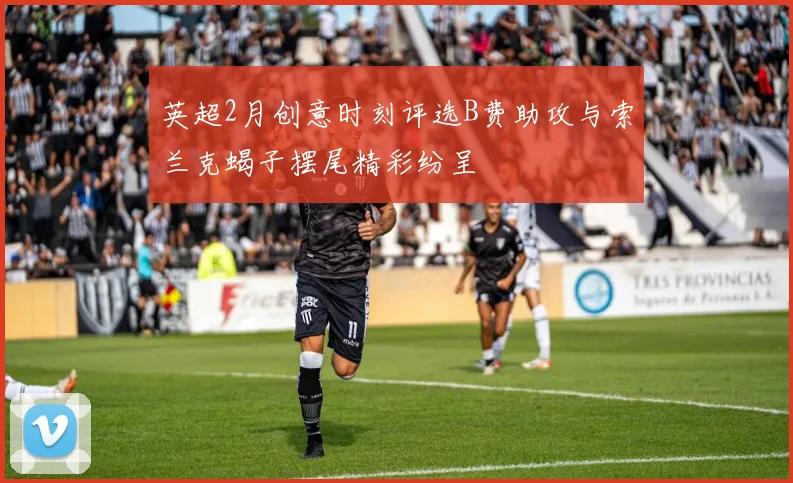 英超2月创意时刻评选B费助攻与索兰克蝎子摆尾精彩纷呈