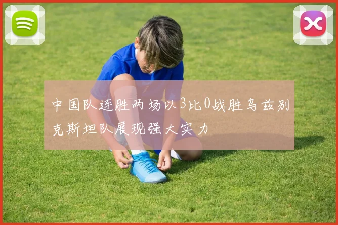 中国队连胜两场以3比0战胜乌兹别克斯坦队展现强大实力