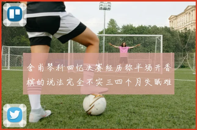 舍甫琴科回忆决赛经历称半场开香槟的说法完全不实三四个月失眠难以释怀