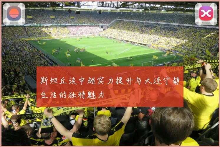 斯坦丘谈中超实力提升与大连宁静生活的独特魅力