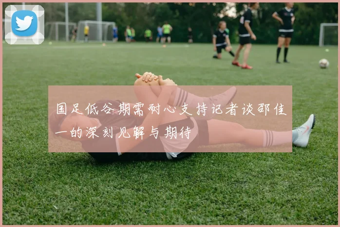 国足低谷期需耐心支持记者谈邵佳一的深刻见解与期待