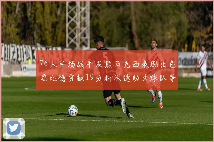 76人半场战平灰熊马克西表现出色恩比德贡献19分科沃德助力球队争胜