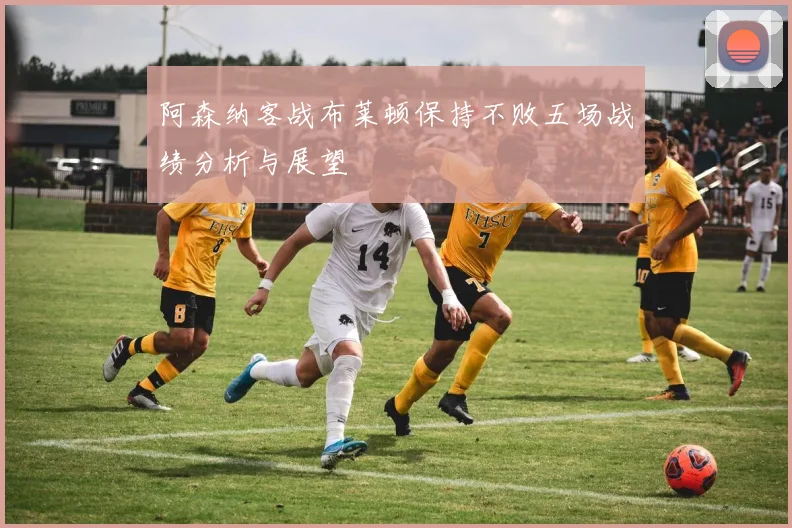 阿森纳客战布莱顿保持不败五场战绩分析与展望