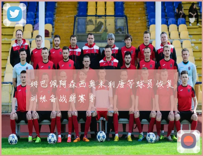 姆巴佩阿森西奥米利唐等球员恢复训练备战新赛季