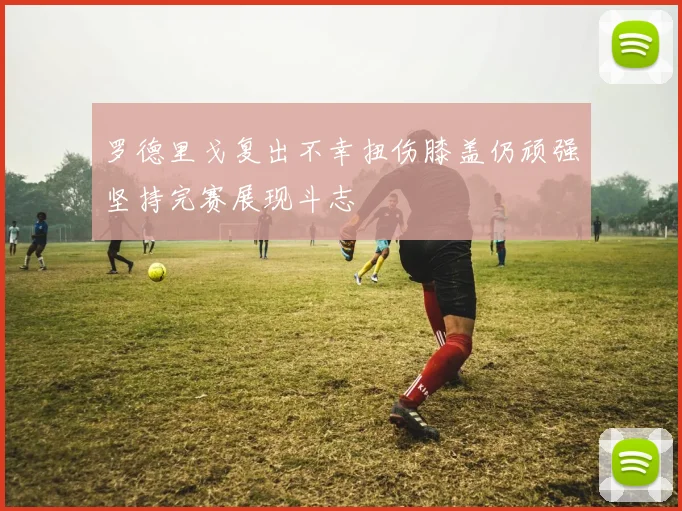 罗德里戈复出不幸扭伤膝盖仍顽强坚持完赛展现斗志