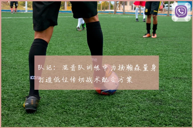 队记：混音队训练中为杨瀚森量身打造低位传切战术配合方案