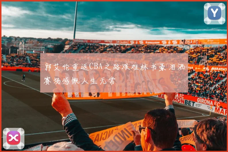 郭艾伦重返CBA之路艰难林书豪泪洒赛场感慨人生无常