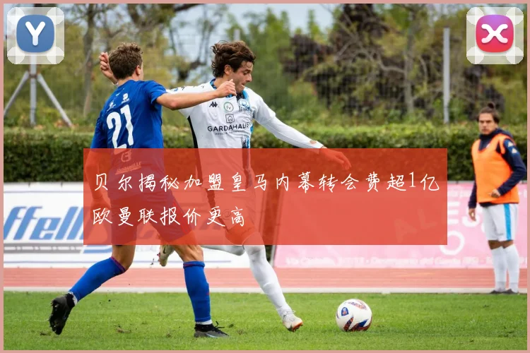 贝尔揭秘加盟皇马内幕转会费超1亿欧曼联报价更高