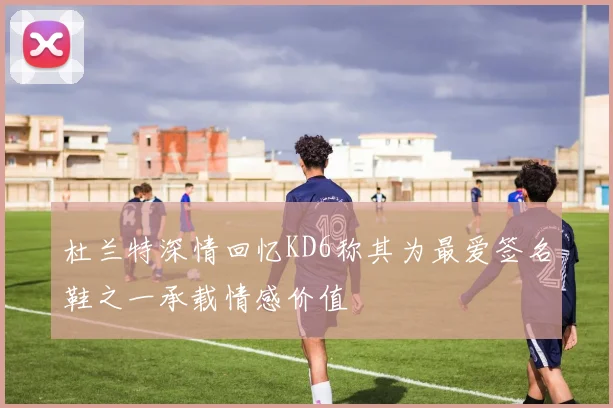 杜兰特深情回忆KD6称其为最爱签名鞋之一承载情感价值