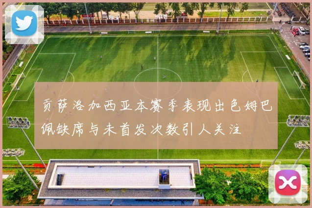 贡萨洛加西亚本赛季表现出色姆巴佩缺席与未首发次数引人关注
