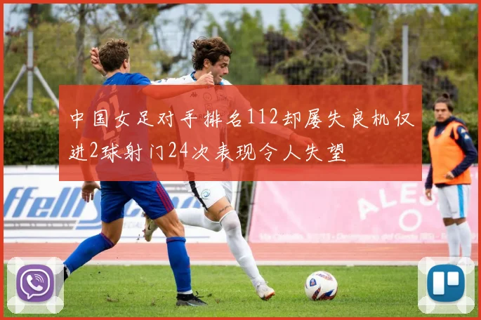 中国女足对手排名112却屡失良机仅进2球射门24次表现令人失望