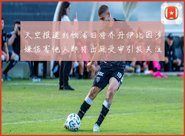 天空报道利物浦旧将乔丹伊比因涉嫌伤害他人即将出庭受审引发关注