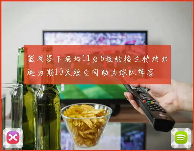 篮网签下场均11分6板的格兰特纳尔逊为期10天短合同助力球队阵容