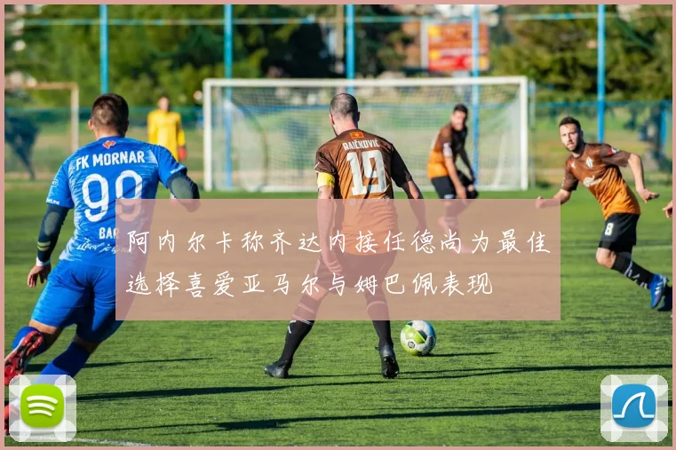 阿内尔卡称齐达内接任德尚为最佳选择喜爱亚马尔与姆巴佩表现
