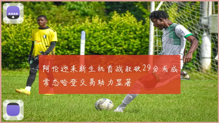 阿伦迎来新生机首战狂砍29分或成常态哈登交易助力显著