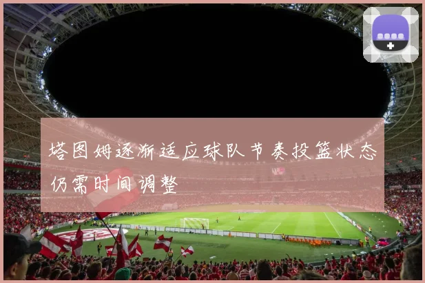 塔图姆逐渐适应球队节奏投篮状态仍需时间调整