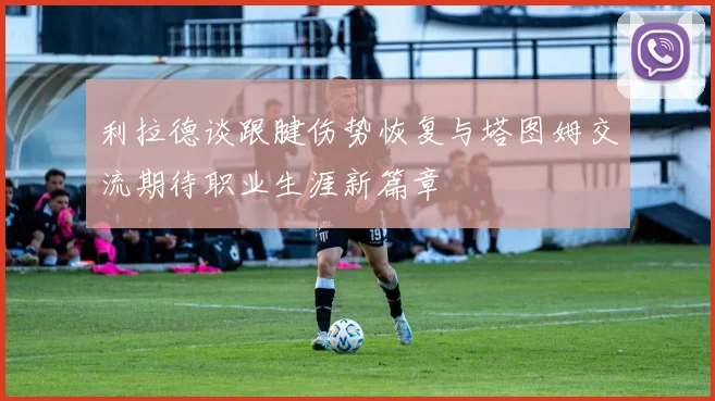 利拉德谈跟腱伤势恢复与塔图姆交流期待职业生涯新篇章